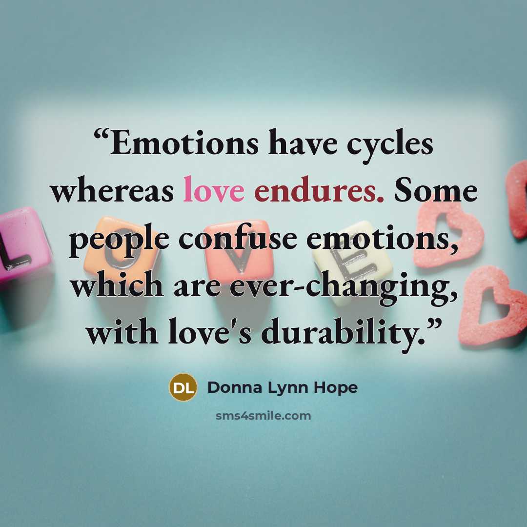 “Emotions have cycles whereas love endures. Some people confuse emotions, which are ever-changing, with love's durability.” quote by Donna Lynn Hope