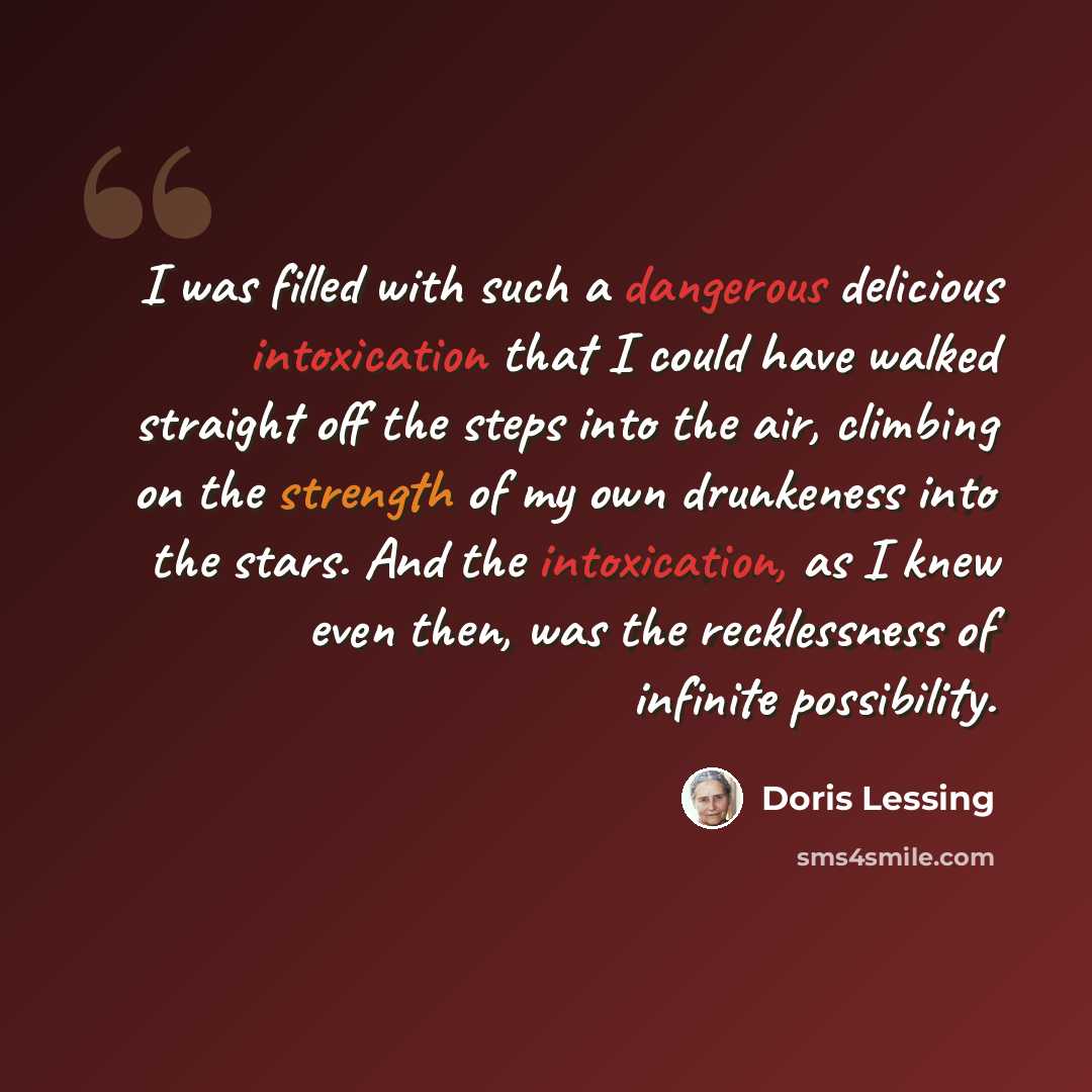 “I was filled with such a dangerous delicious intoxication that I could have walked straight off the steps into the air, climbing on the strength of my own drunkeness into the stars. And the intoxication, as I knew even then, was the recklessness of infinite possibility.” quote by Doris Lessing