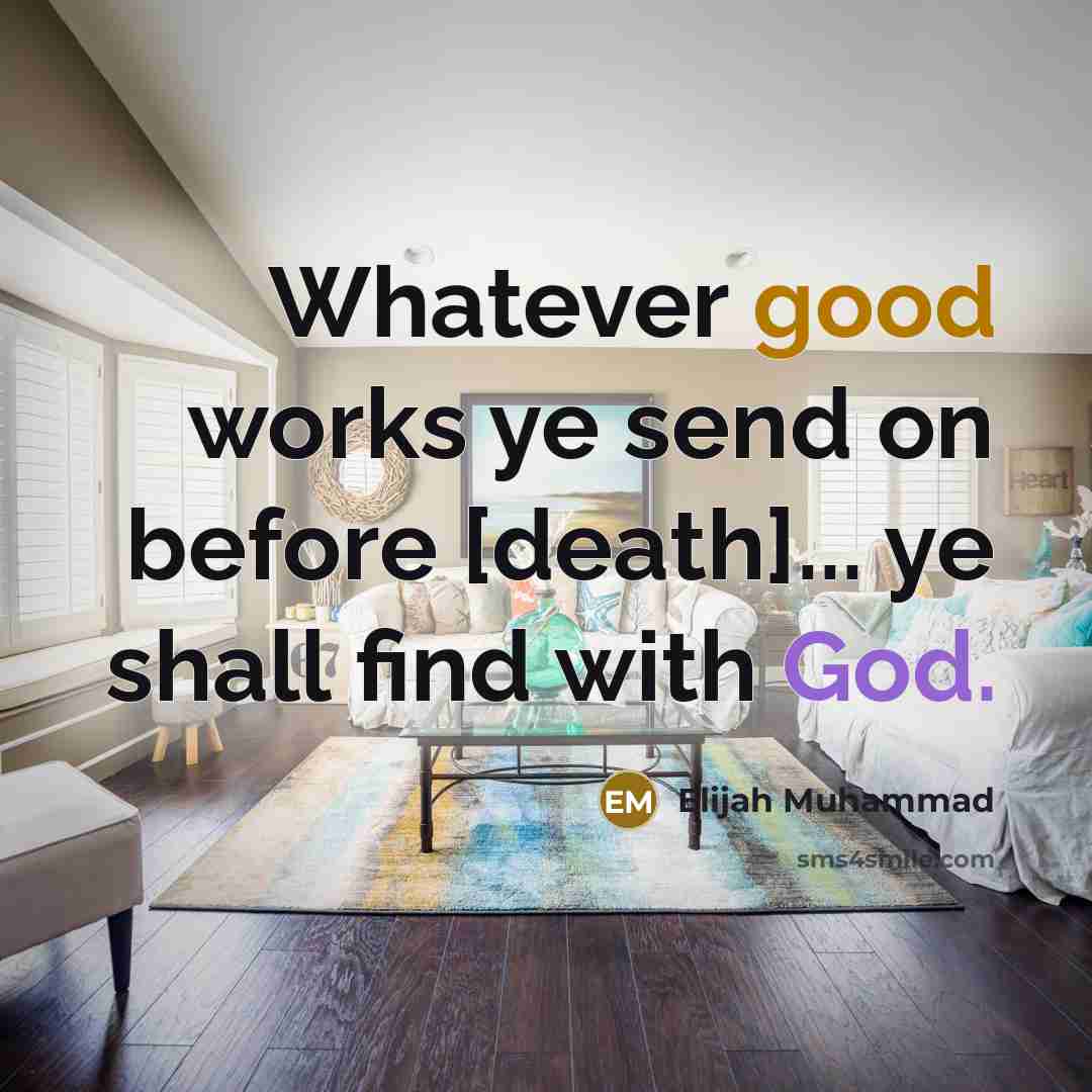 “Whatever good works ye send on before [death]... ye shall find with God.” quote by Elijah Muhammad