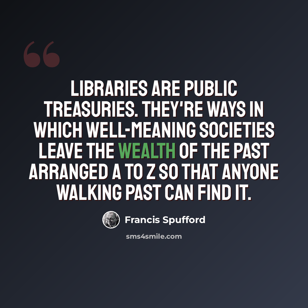 “Libraries are public treasuries. They're ways in which well-meaning societies leave the wealth of the past arranged A to Z so that anyone walking past can find it.” quote by Francis Spufford