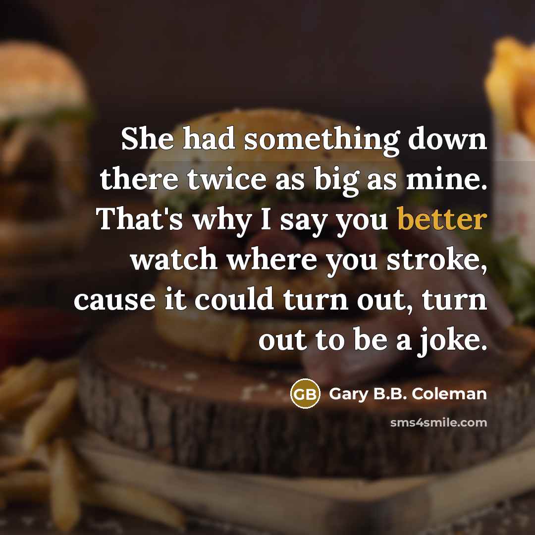 “She had something down there twice as big as mine. That's why I say you better watch where you stroke, cause it could turn out, turn out to be a joke.” quote by Gary B.B. Coleman