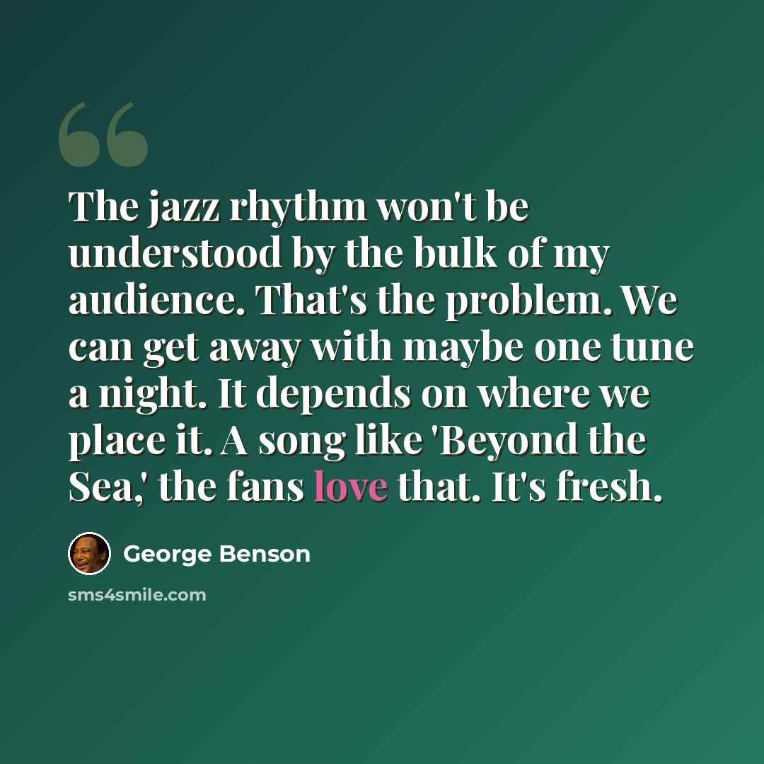 “The jazz rhythm won't be understood by the bulk of my audience. That's the problem. We can get away with maybe one tune a night. It depends on where we place it. A song like 'Beyond the Sea,' the fans love that. It's fresh.” quote by George Benson