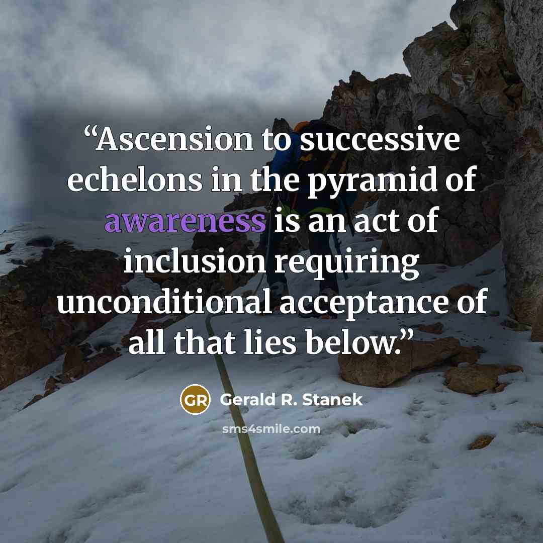 “Ascension to successive echelons in the pyramid of awareness is an act of inclusion requiring unconditional acceptance of all that lies below.” quote by Gerald R. Stanek