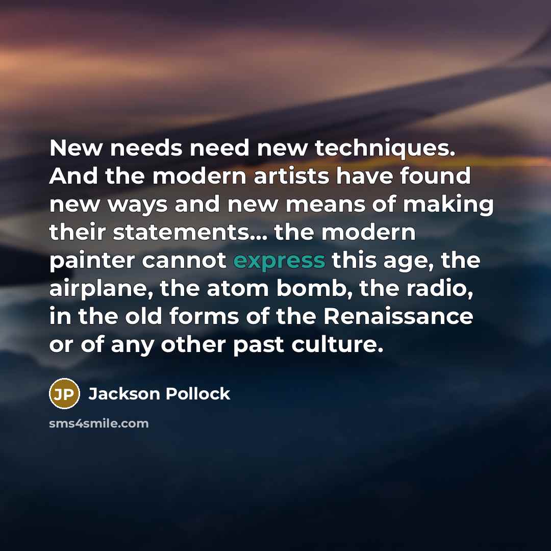 “New needs need new techniques. And the modern artists have found new ways and new means of making their statements... the modern painter cannot express this age, the airplane, the atom bomb, the radio, in the old forms of the Renaissance or of any other past culture.” quote by Jackson Pollock