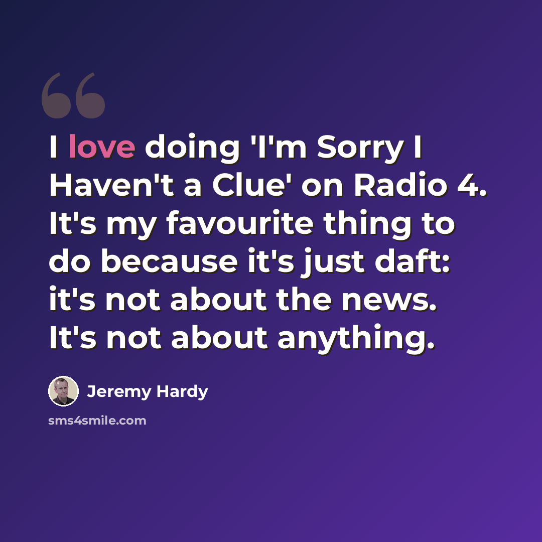 “I love doing 'I'm Sorry I Haven't a Clue' on Radio 4. It's my favourite thing to do because it's just daft: it's not about the news. It's not about anything.” quote by Jeremy Hardy