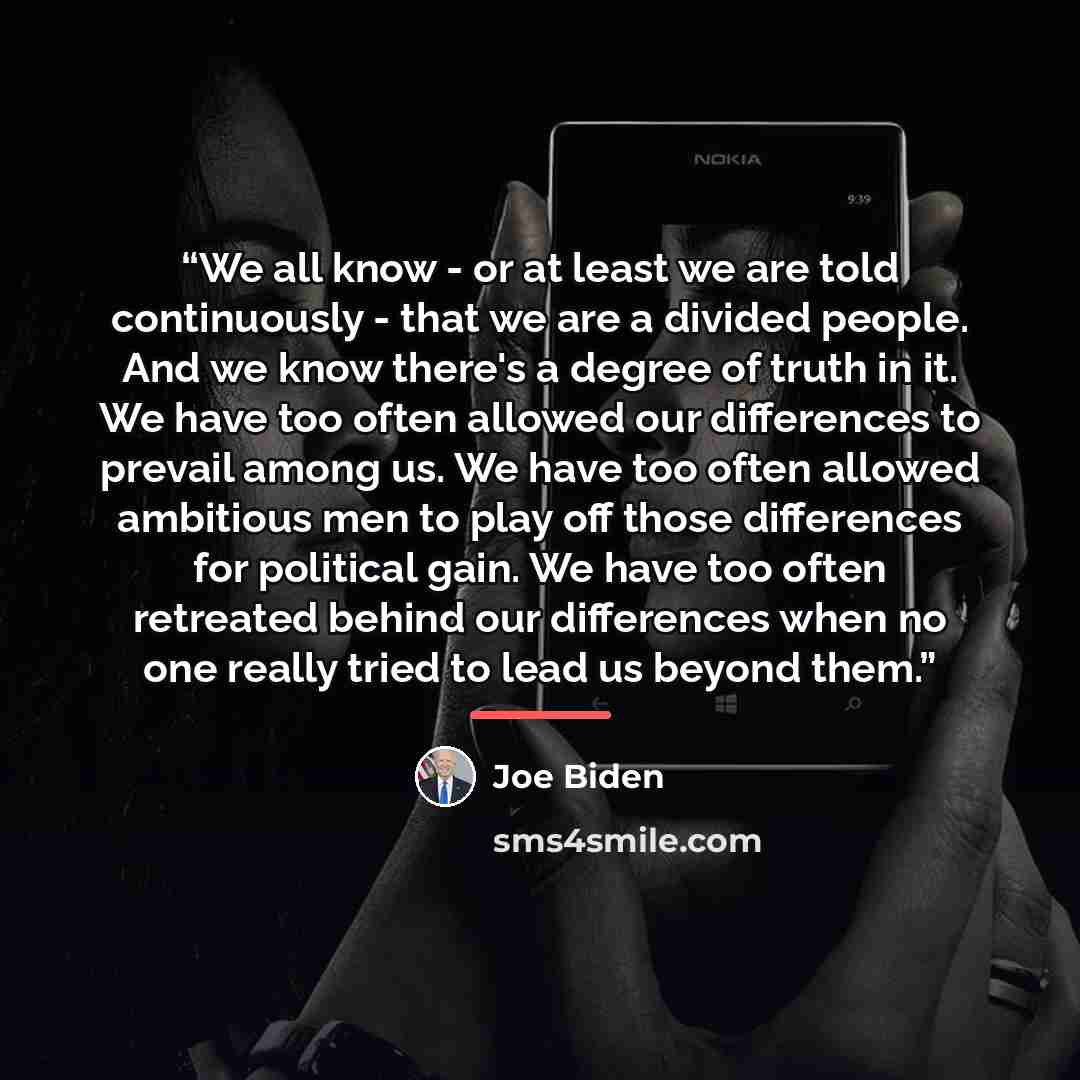 “We all know - or at least we are told continuously - that we are a divided people. And we know there's a degree of truth in it. We have too often allowed our differences to prevail among us. We have too often allowed ambitious men to play off those differences for political gain. We have too often…” quote by Joe Biden
