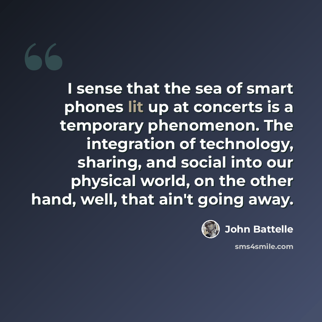 “I sense that the sea of smart phones lit up at concerts is a temporary phenomenon. The integration of technology, sharing, and social into our physical world, on the other hand, well, that ain't going away.” quote by John Battelle