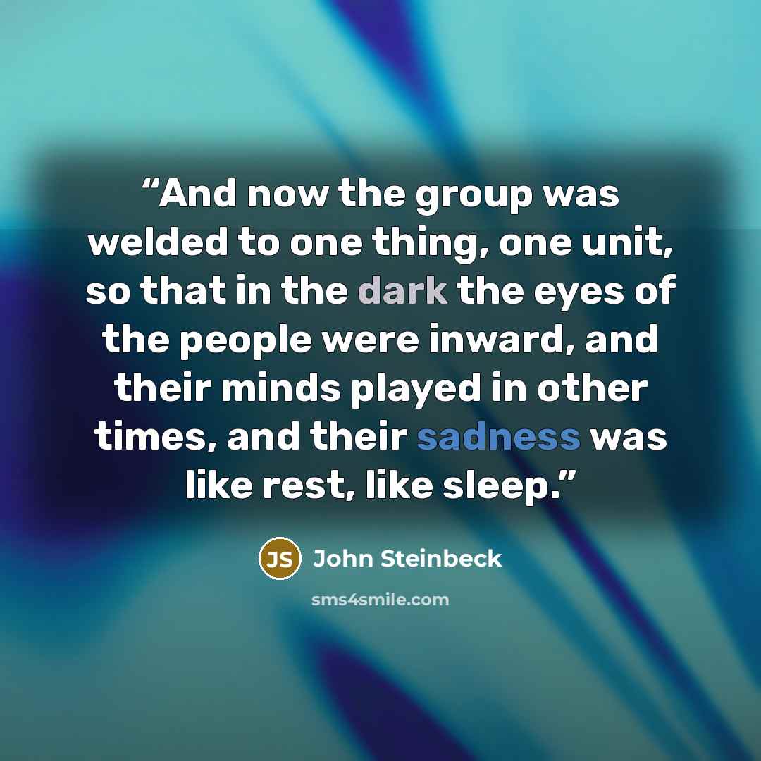 “And now the group was welded to one thing, one unit, so that in the dark the eyes of the people were inward, and their minds played in other times, and their sadness was like rest, like sleep.” quote by John Steinbeck