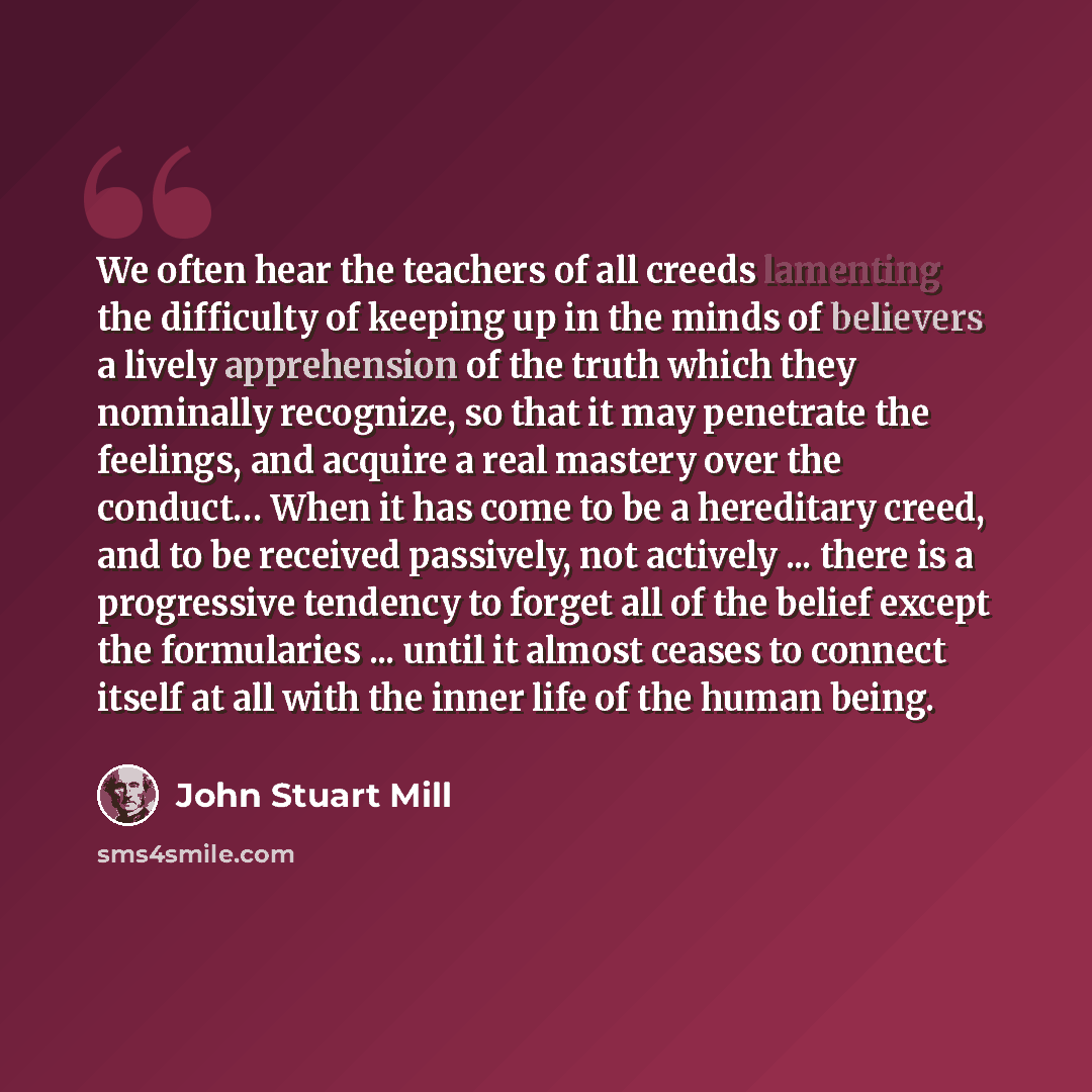 “We often hear the teachers of all creeds lamenting the difficulty of keeping up in the minds of believers a lively apprehension of the truth which they nominally recognize, so that it may penetrate the feelings, and acquire a real mastery over the conduct… When it has come to be a hereditary…” quote by John Stuart Mill