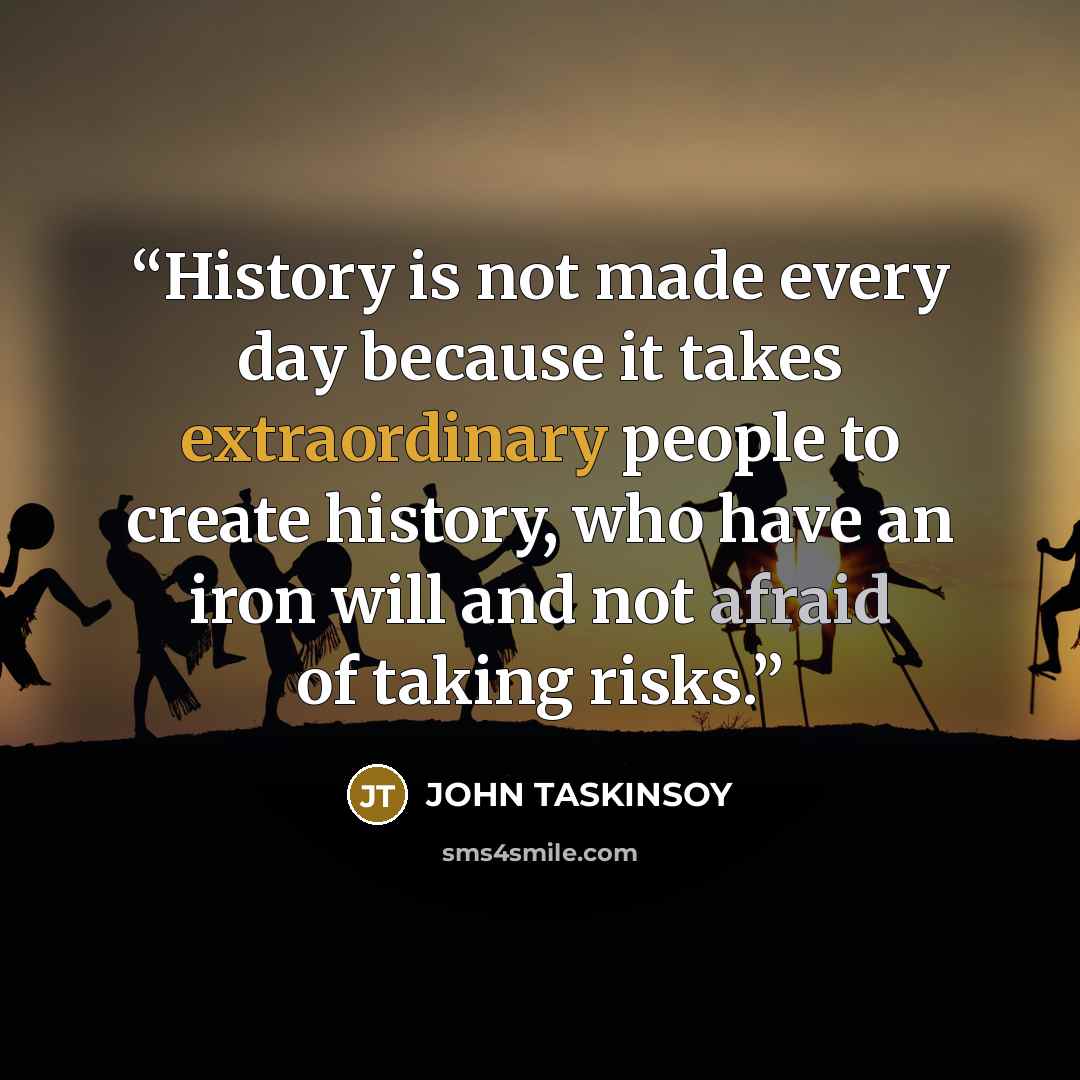 “History is not made every day because it takes extraordinary people to create history, who have an iron will and not afraid of taking risks.” quote by John Taskinsoy