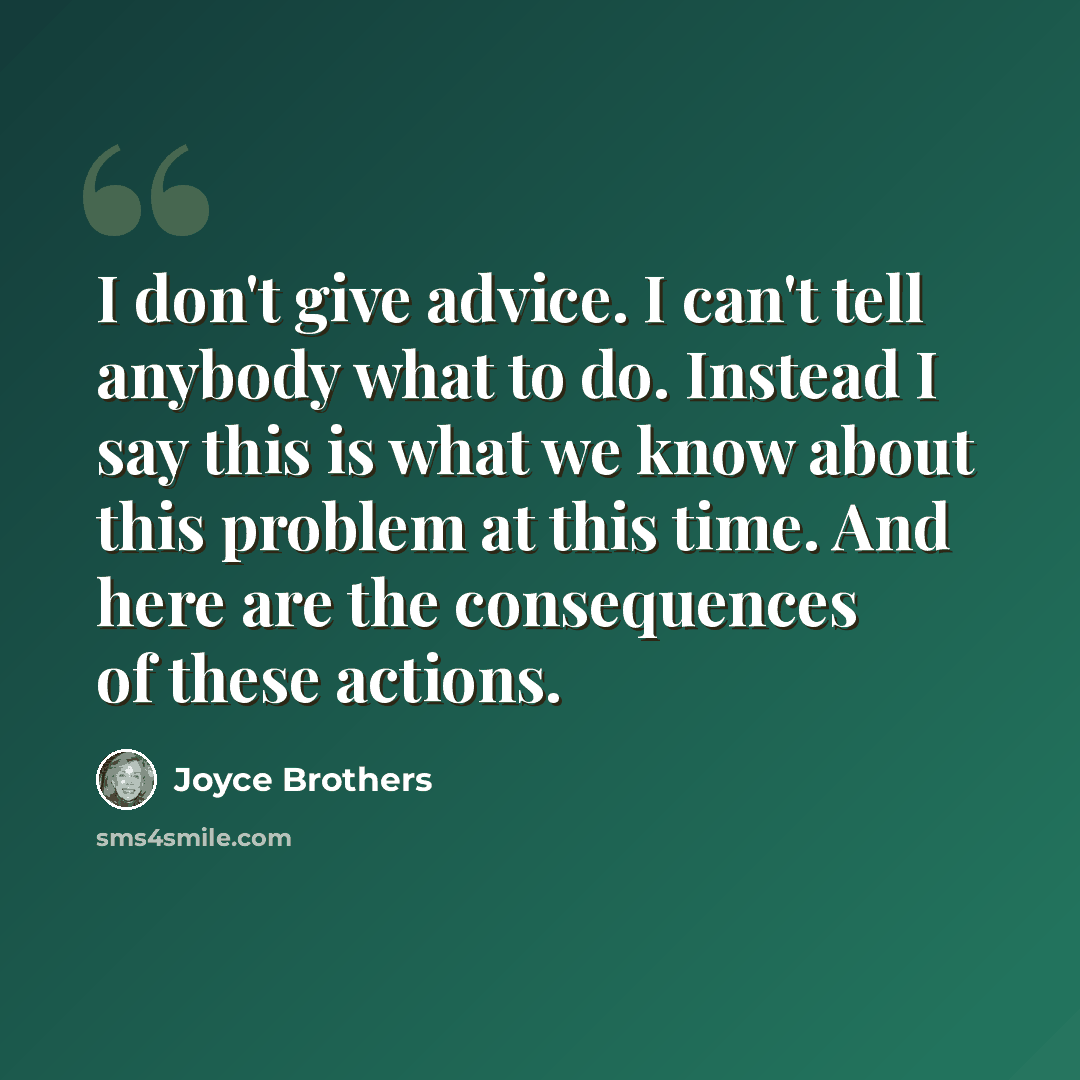 “I don't give advice. I can't tell anybody what to do. Instead I say this is what we know about this problem at this time. And here are the consequences of these actions.” quote by Joyce Brothers