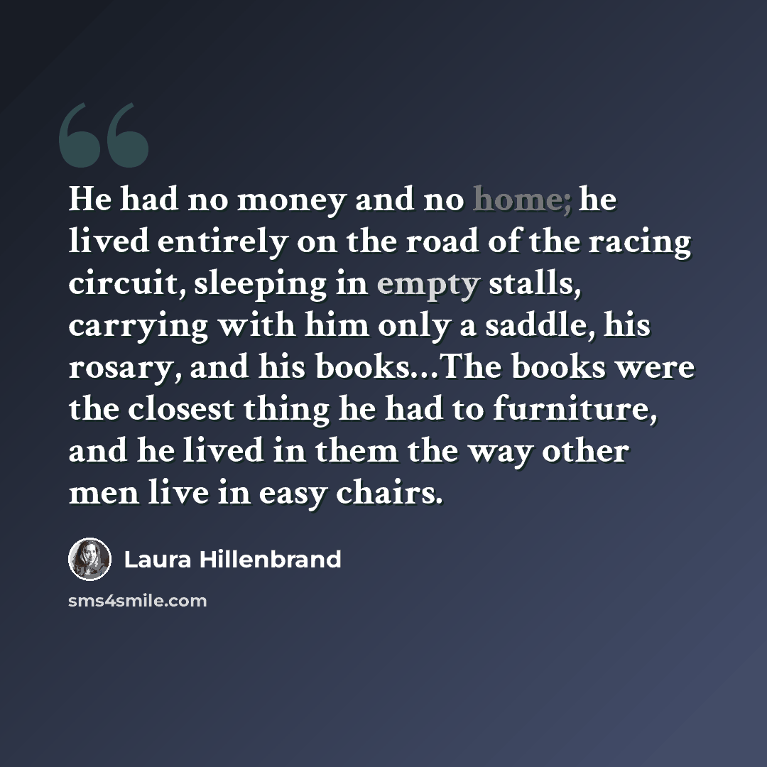 “He had no money and no home; he lived entirely on the road of the racing circuit, sleeping in empty stalls, carrying with him only a saddle, his rosary, and his books…The books were the closest thing he had to furniture, and he lived in them the way other men live in easy chairs.” quote by Laura Hillenbrand
