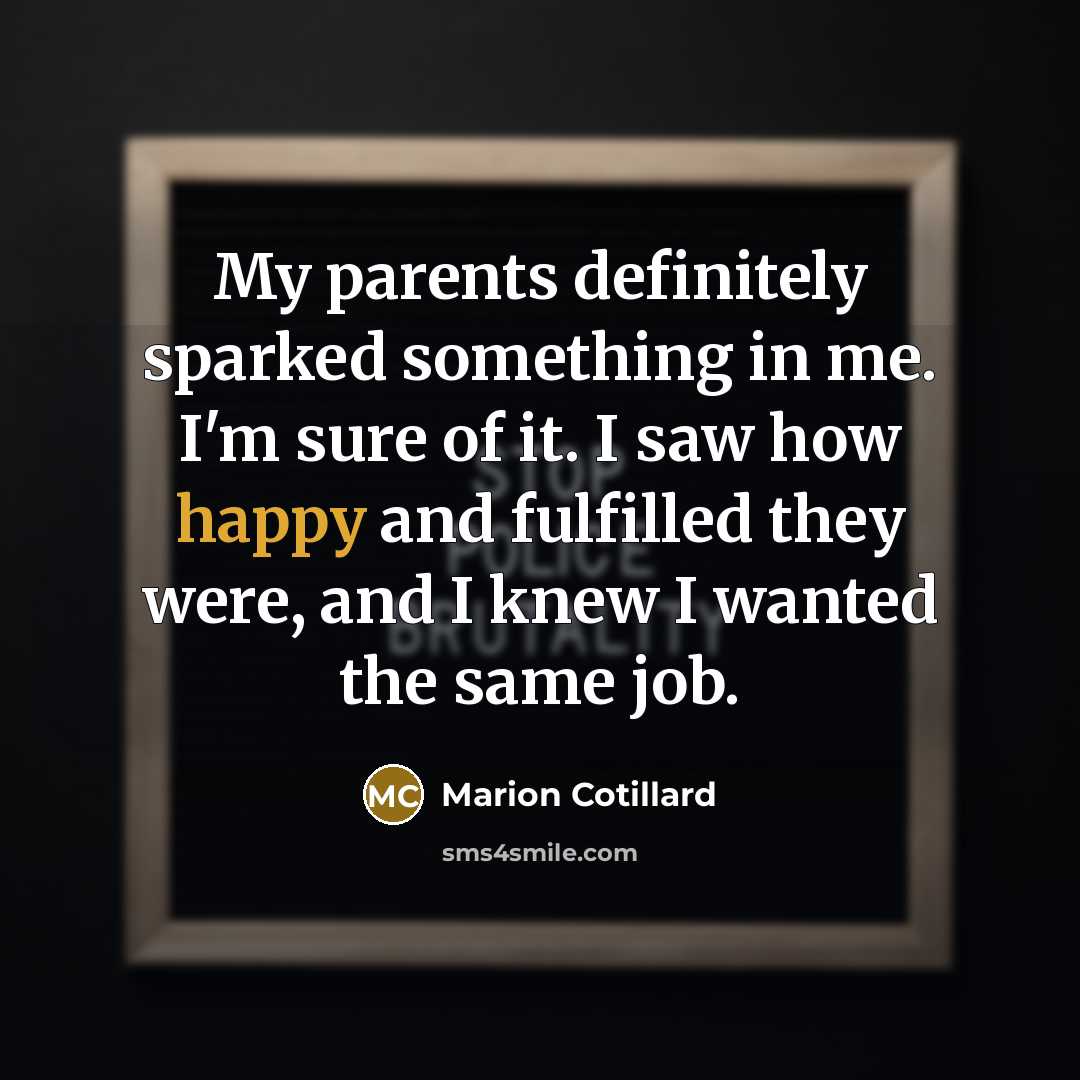 “My parents definitely sparked something in me. I'm sure of it. I saw how happy and fulfilled they were, and I knew I wanted the same job.” quote by Marion Cotillard