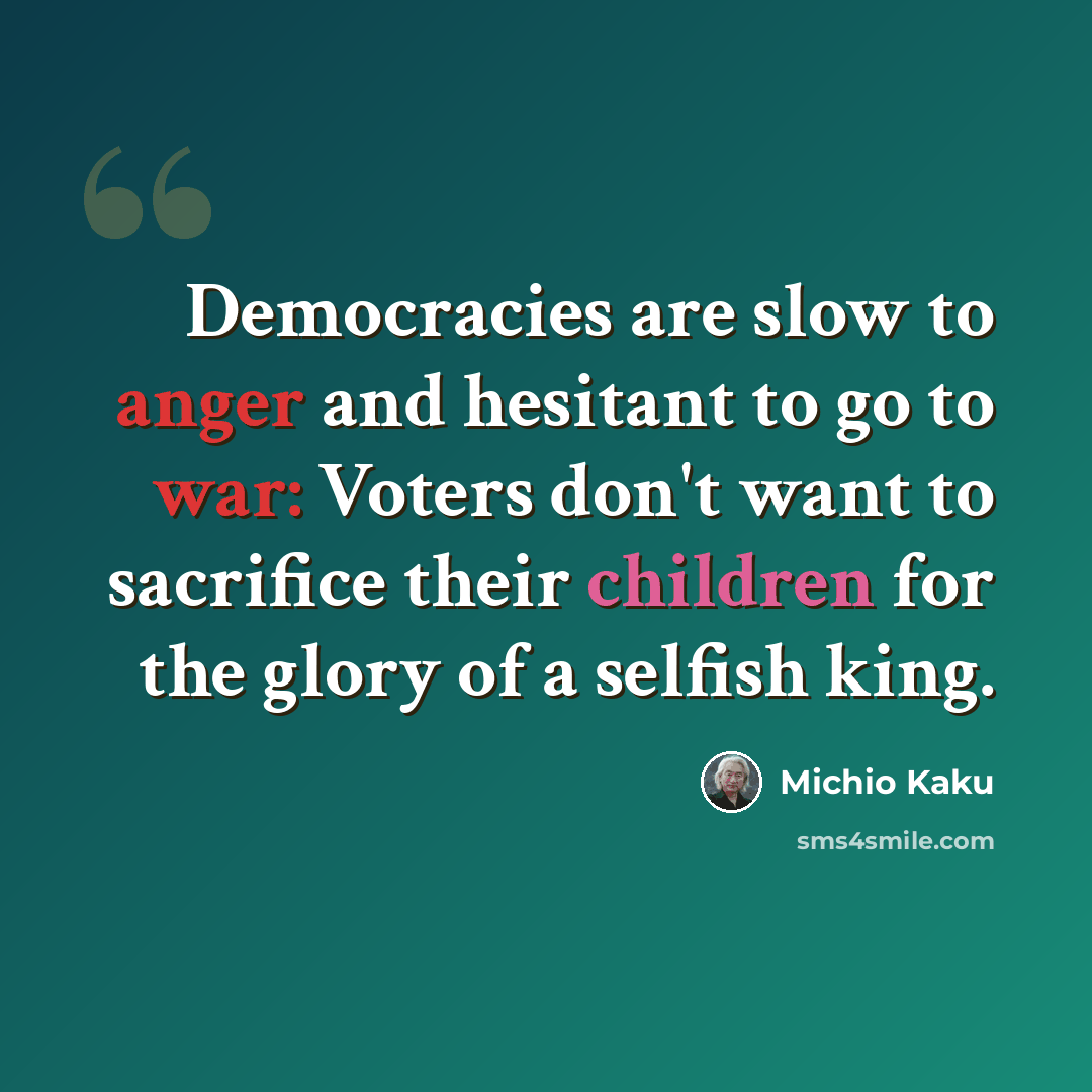 “Democracies are slow to anger and hesitant to go to war: Voters don't want to sacrifice their children for the glory of a selfish king.” quote by Michio Kaku