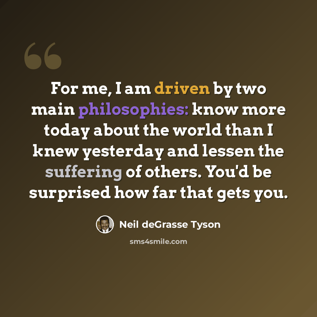 “For me, I am driven by two main philosophies: know more today about the world than I knew yesterday and lessen the suffering of others. You'd be surprised how far that gets you.” quote by Neil deGrasse Tyson