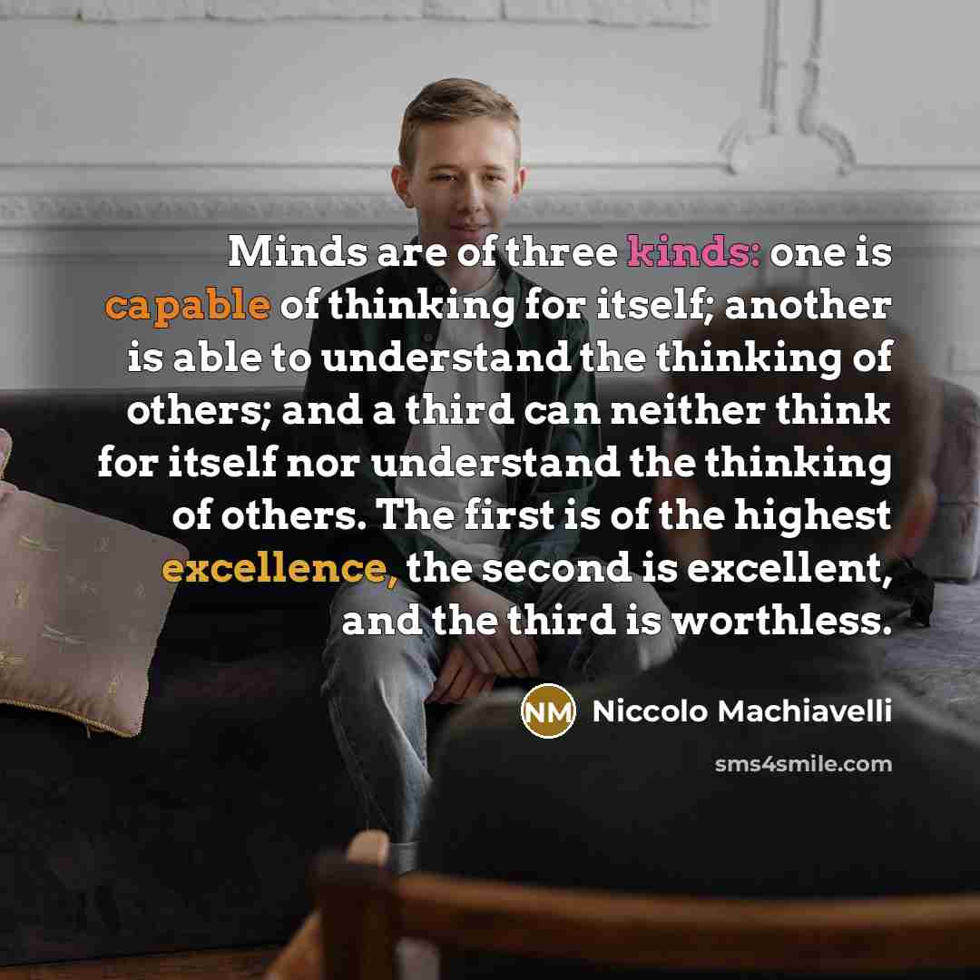 “Minds are of three kinds: one is capable of thinking for itself; another is able to understand the thinking of others; and a third can neither think for itself nor understand the thinking of others. The first is of the highest excellence, the second is excellent, and the third is worthless.” quote by Niccolo Machiavelli