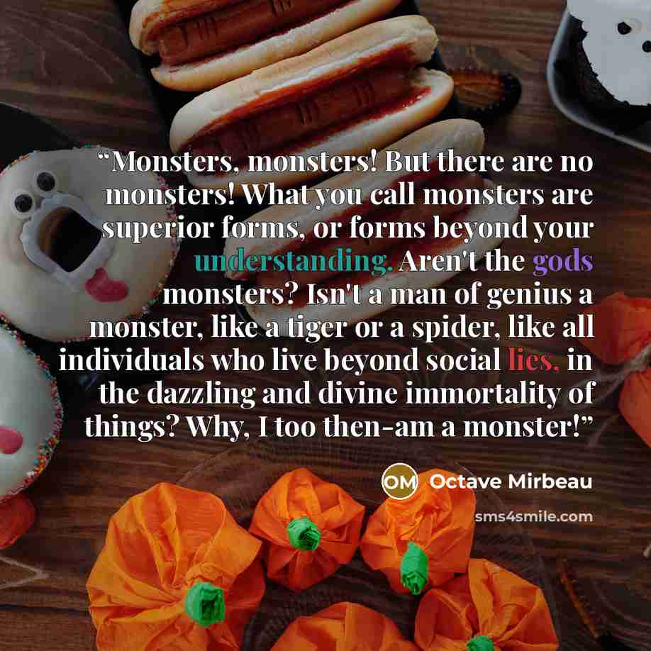 “Monsters, monsters! But there are no monsters! What you call monsters are superior forms, or forms beyond your understanding. Aren't the gods monsters? Isn't a man of genius a monster, like a tiger or a spider, like all individuals who live beyond social lies, in the dazzling and divine…” quote by Octave Mirbeau