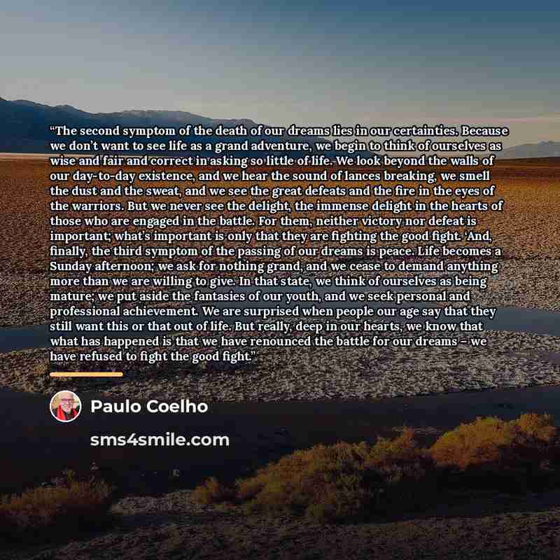“The second symptom of the death of our dreams lies in our certainties. Because we don’t want to see life as a grand adventure, we begin to think of ourselves as wise and fair and correct in asking so little of life. We look beyond the walls of our day-to-day existence, and we hear the sound of…” quote by Paulo Coelho