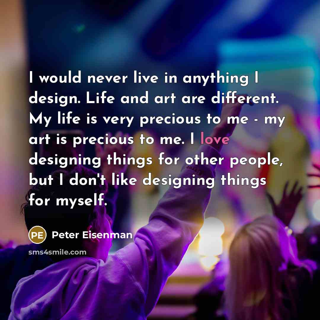 “I would never live in anything I design. Life and art are different. My life is very precious to me - my art is precious to me. I love designing things for other people, but I don't like designing things for myself.” quote by Peter Eisenman