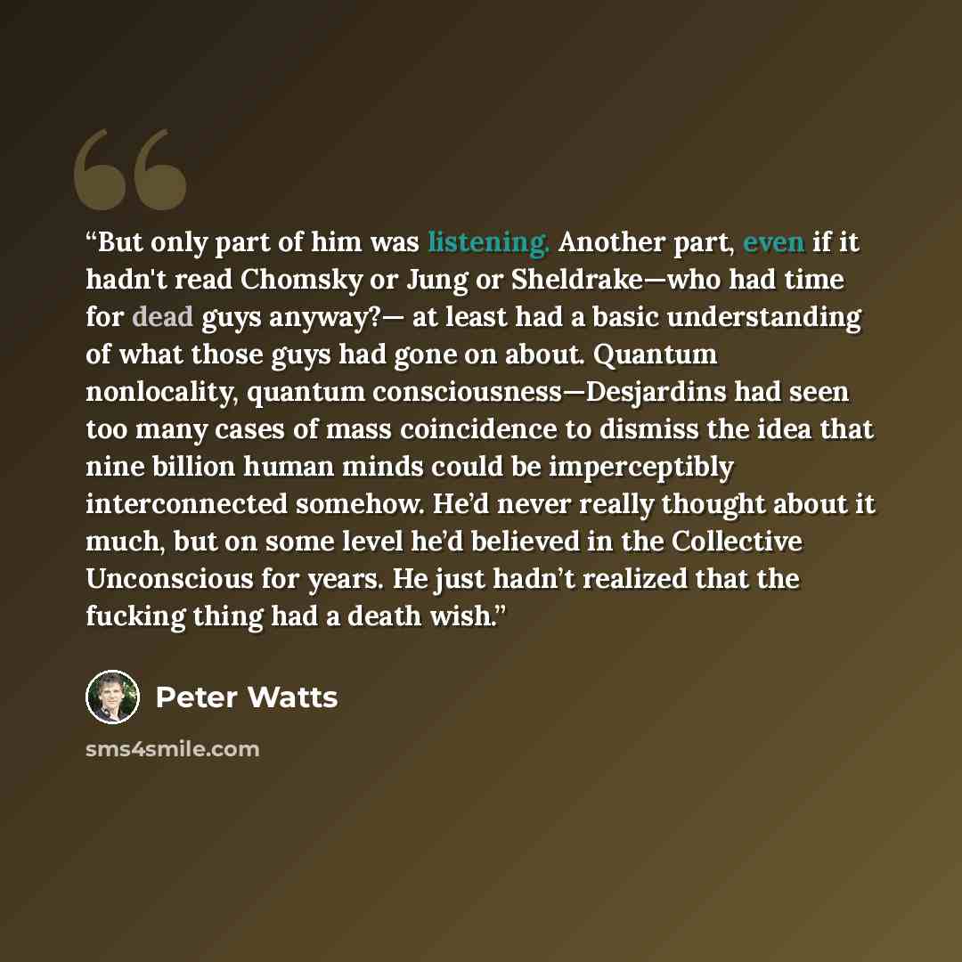 “But only part of him was listening. Another part, even if it hadn't read Chomsky or Jung or Sheldrake—who had time for dead guys anyway?— at least had a basic understanding of what those guys had gone on about. Quantum nonlocality, quantum consciousness—Desjardins had seen too many cases of mass…” quote by Peter Watts