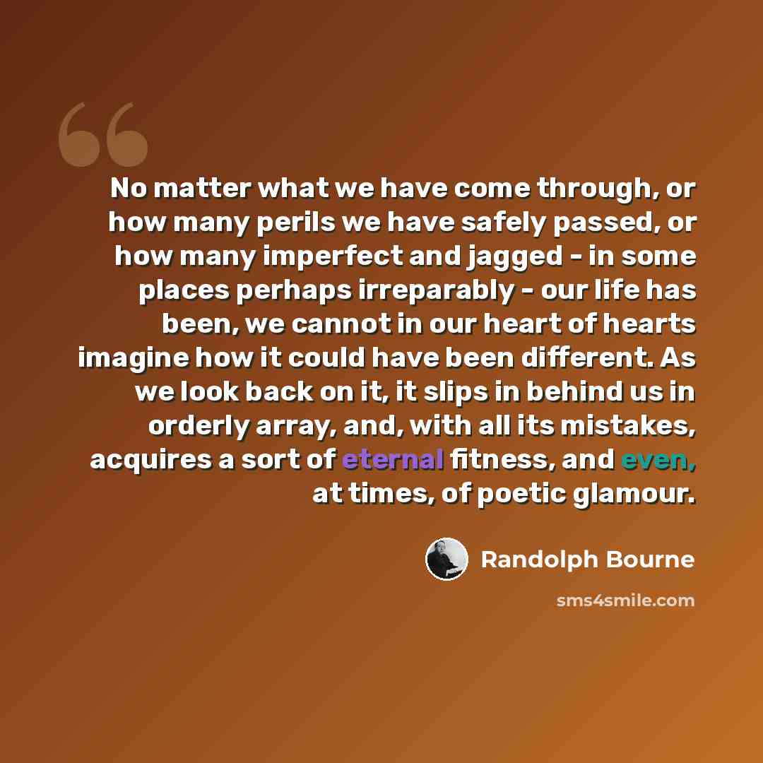“No matter what we have come through, or how many perils we have safely passed, or how many imperfect and jagged - in some places perhaps irreparably - our life has been, we cannot in our heart of hearts imagine how it could have been different. As we look back on it, it slips in behind us in…” quote by Randolph Bourne