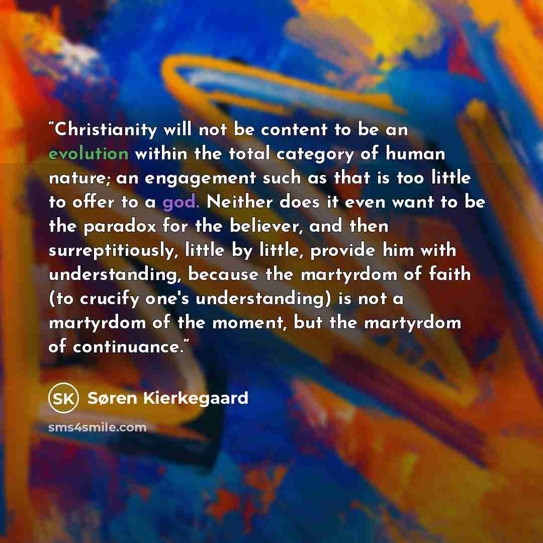 “Christianity will not be content to be an evolution within the total category of human nature; an engagement such as that is too little to offer to a god. Neither does it even want to be the paradox for the believer, and then surreptitiously, little by little, provide him with understanding…” quote by Søren Kierkegaard