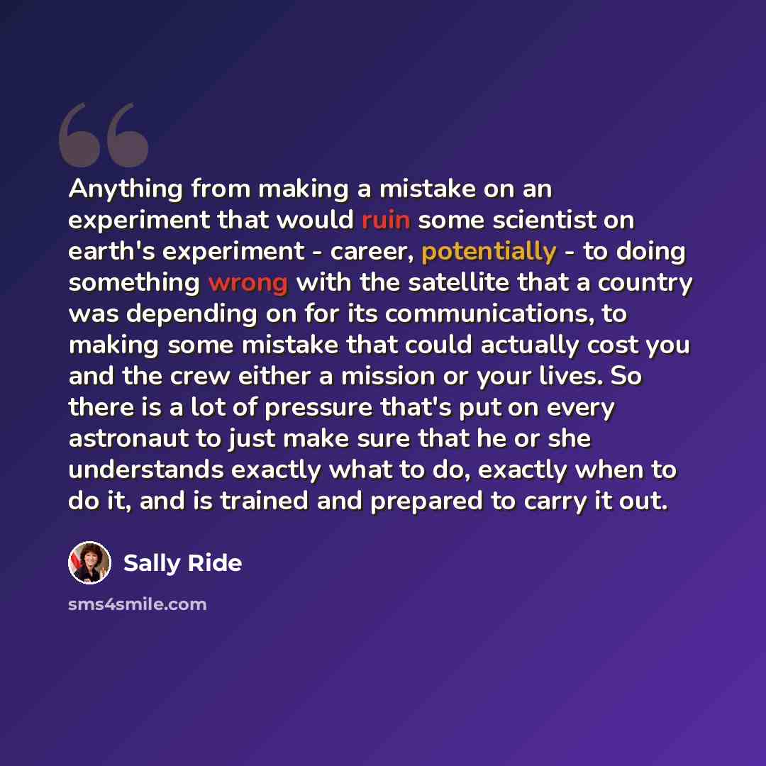 “Anything from making a mistake on an experiment that would ruin some scientist on earth's experiment - career, potentially - to doing something wrong with the satellite that a country was depending on for its communications, to making some mistake that could actually cost you and the crew either a…” quote by Sally Ride