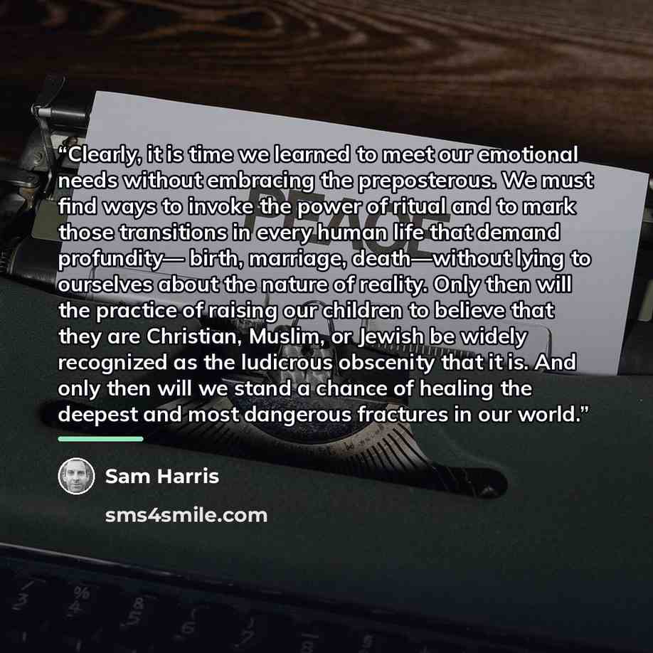 “Clearly, it is time we learned to meet our emotional needs without embracing the preposterous. We must find ways to invoke the power of ritual and to mark those transitions in every human life that demand profundity— birth, marriage, death—without lying to ourselves about the nature of reality…” quote by Sam Harris