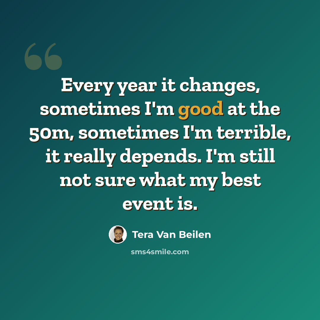 “Every year it changes, sometimes I'm good at the 50m, sometimes I'm terrible, it really depends. I'm still not sure what my best event is.” quote by Tera Van Beilen