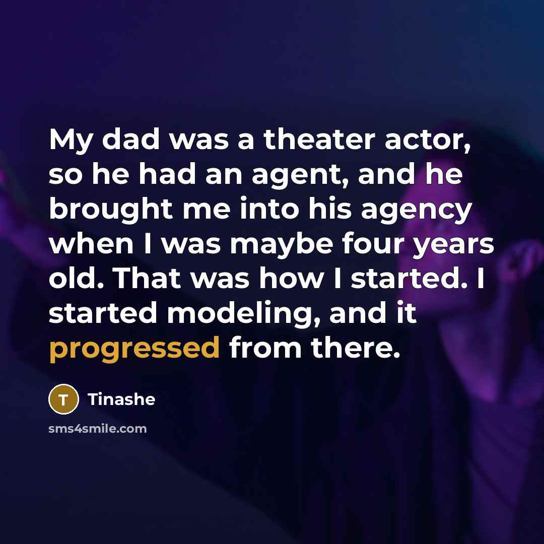 “My dad was a theater actor, so he had an agent, and he brought me into his agency when I was maybe four years old. That was how I started. I started modeling, and it progressed from there.” quote by Tinashe