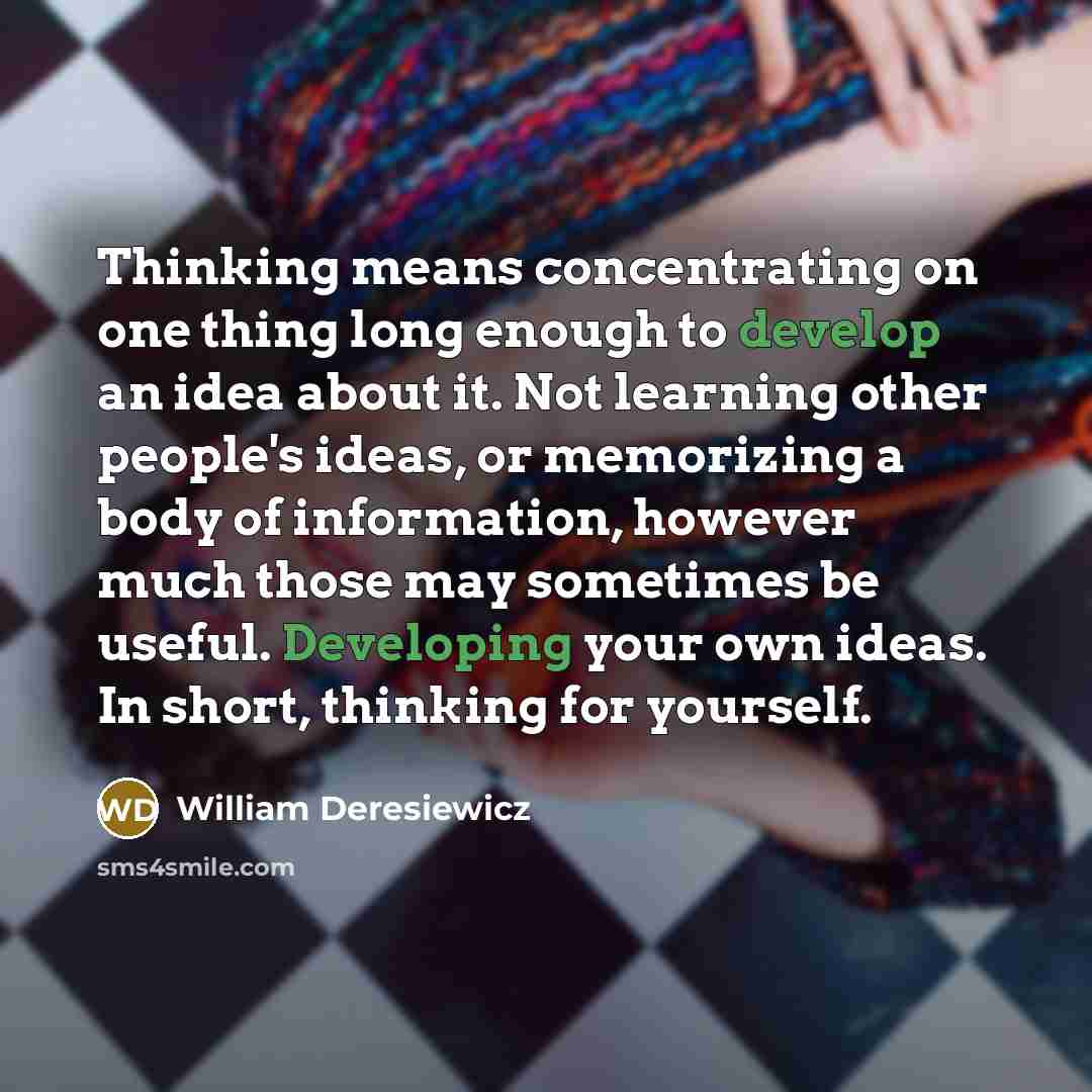 “Thinking means concentrating on one thing long enough to develop an idea about it. Not learning other people's ideas, or memorizing a body of information, however much those may sometimes be useful. Developing your own ideas. In short, thinking for yourself.” quote by William Deresiewicz