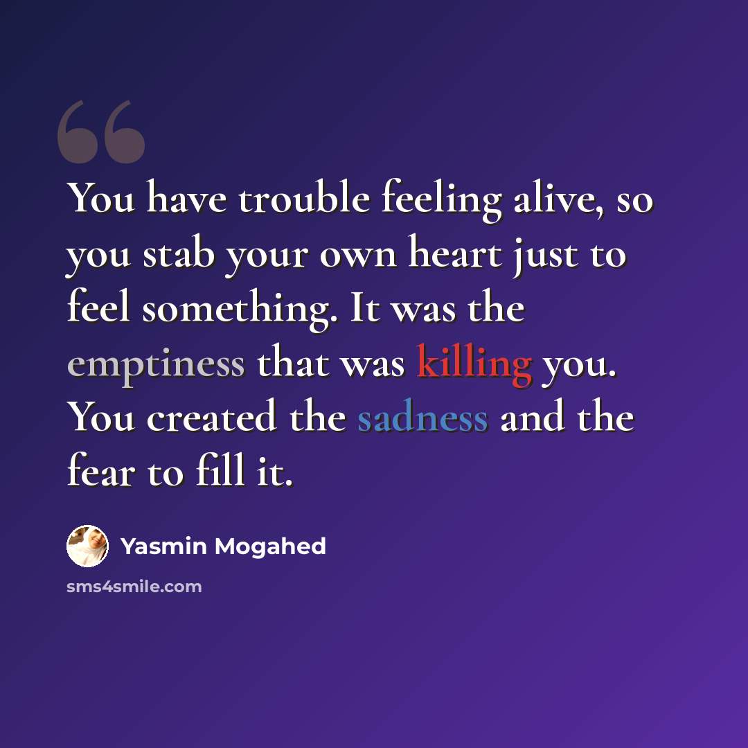 “You have trouble feeling alive, so you stab your own heart just to feel something. It was the emptiness that was killing you. You created the sadness and the fear to fill it.” quote by Yasmin Mogahed