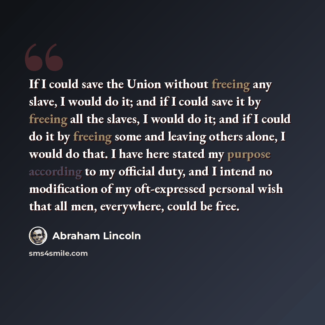 “If I could save the Union without freeing any slave, I would do it; and if I could save it by freeing all the slaves, I would do it; and if I could do it by freeing some and leaving others alone, I would do that. I have here stated my purpose according to my official duty, and I intend no…” quote by Abraham Lincoln