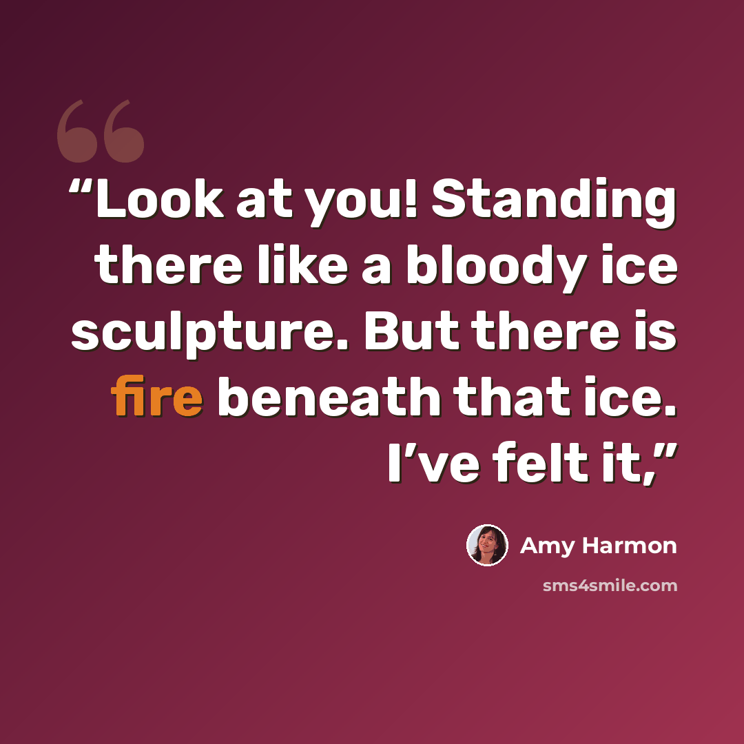 “Look at you! Standing there like a bloody ice sculpture. But there is fire beneath that ice. I’ve felt it,” quote by Amy Harmon
