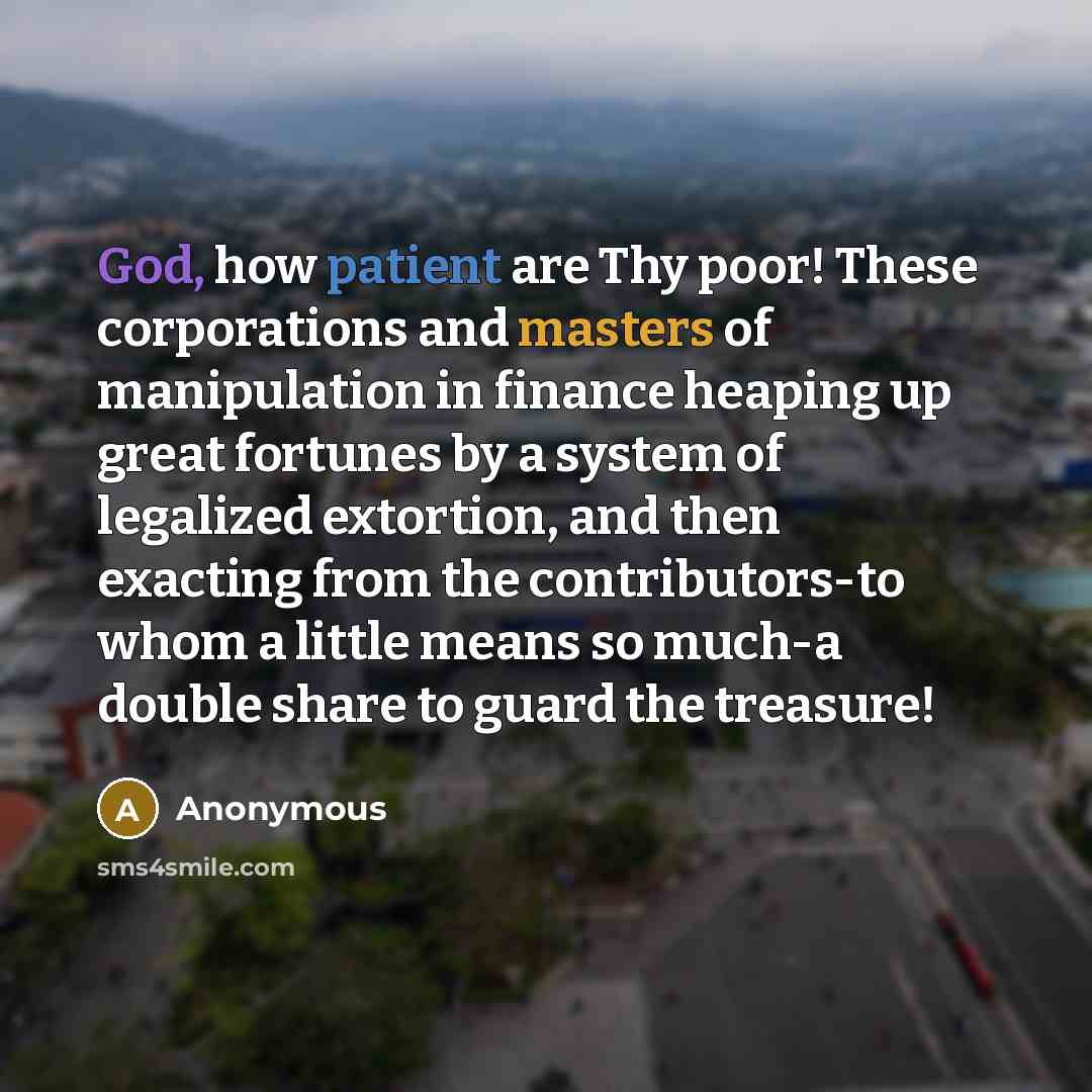 “God, how patient are Thy poor! These corporations and masters of manipulation in finance heaping up great fortunes by a system of legalized extortion, and then exacting from the contributors-to whom a little means so much-a double share to guard the treasure!” quote by Anonymous