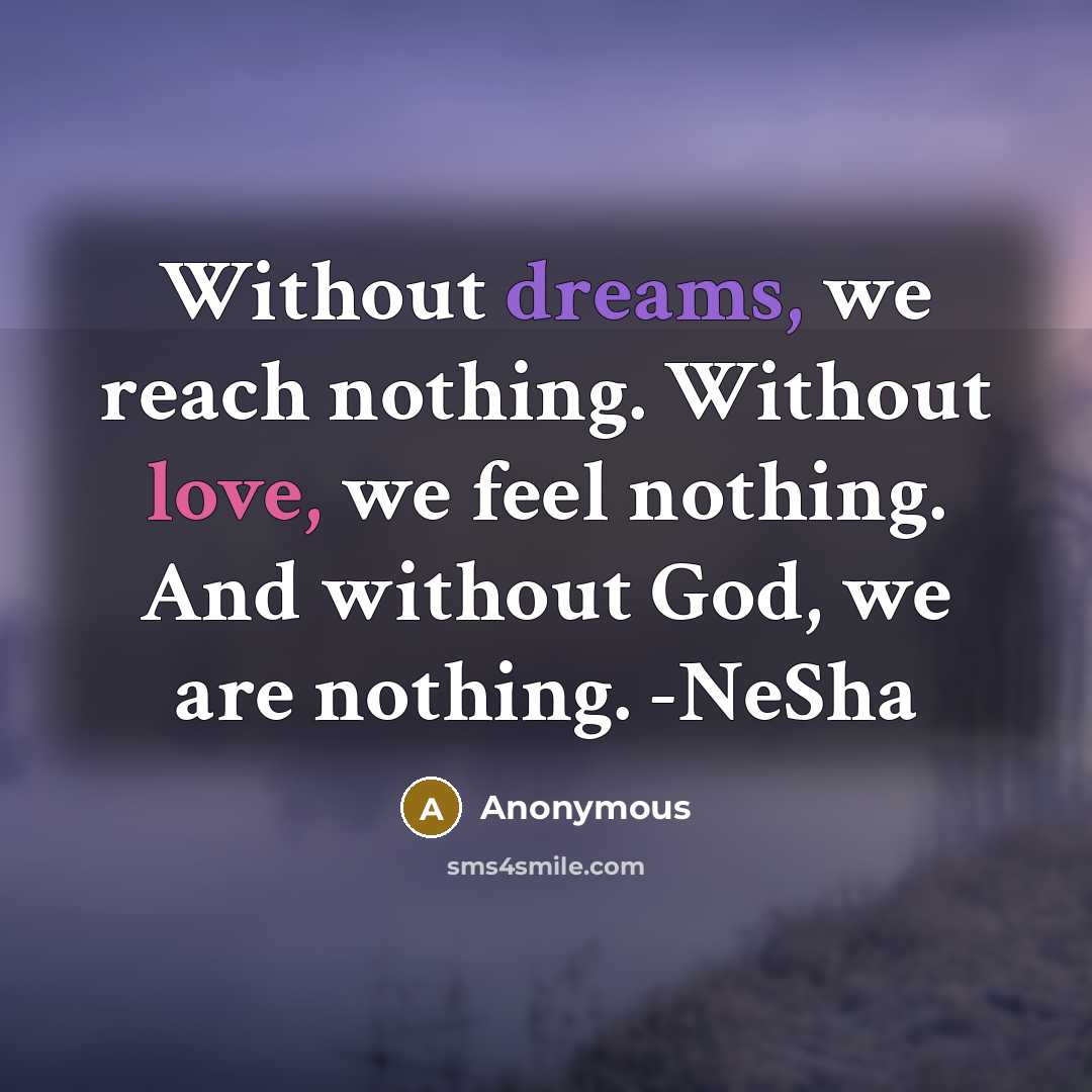 “Without dreams, we reach nothing. Without love, we feel nothing. And without God, we are nothing. -NeSha” quote by Anonymous