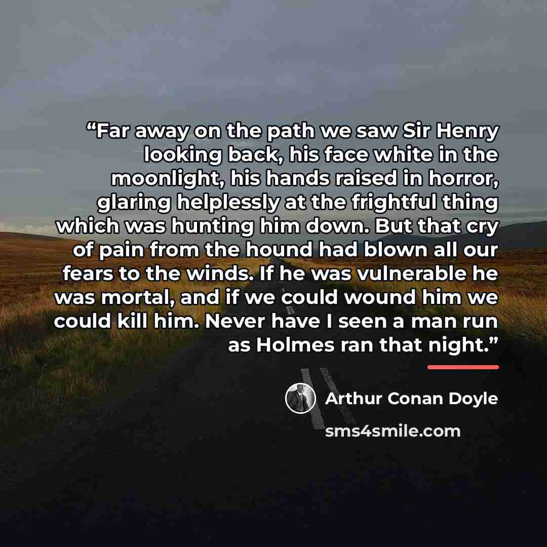 “Far away on the path we saw Sir Henry looking back, his face white in the moonlight, his hands raised in horror, glaring helplessly at the frightful thing which was hunting him down. But that cry of pain from the hound had blown all our fears to the winds. If he was vulnerable he was mortal, and…” quote by Arthur Conan Doyle