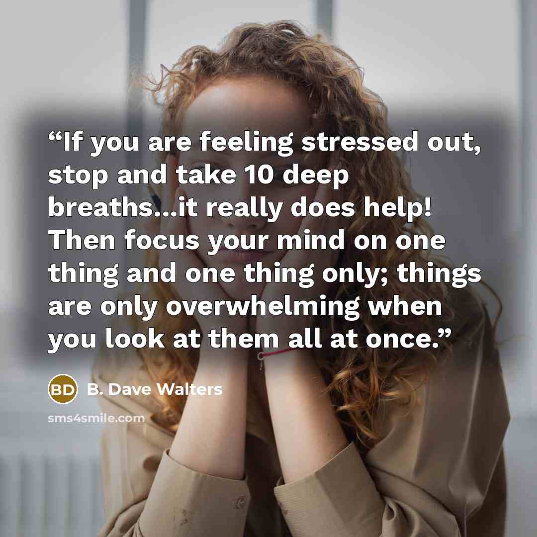 “If you are feeling stressed out, stop and take 10 deep breaths...it really does help! Then focus your mind on one thing and one thing only; things are only overwhelming when you look at them all at once.” quote by B. Dave Walters
