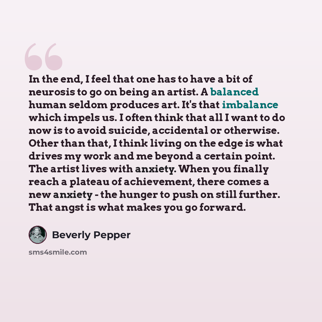 “In the end, I feel that one has to have a bit of neurosis to go on being an artist. A balanced human seldom produces art. It's that imbalance which impels us. I often think that all I want to do now is to avoid suicide, accidental or otherwise. Other than that, I think living on the edge is what…” quote by Beverly Pepper