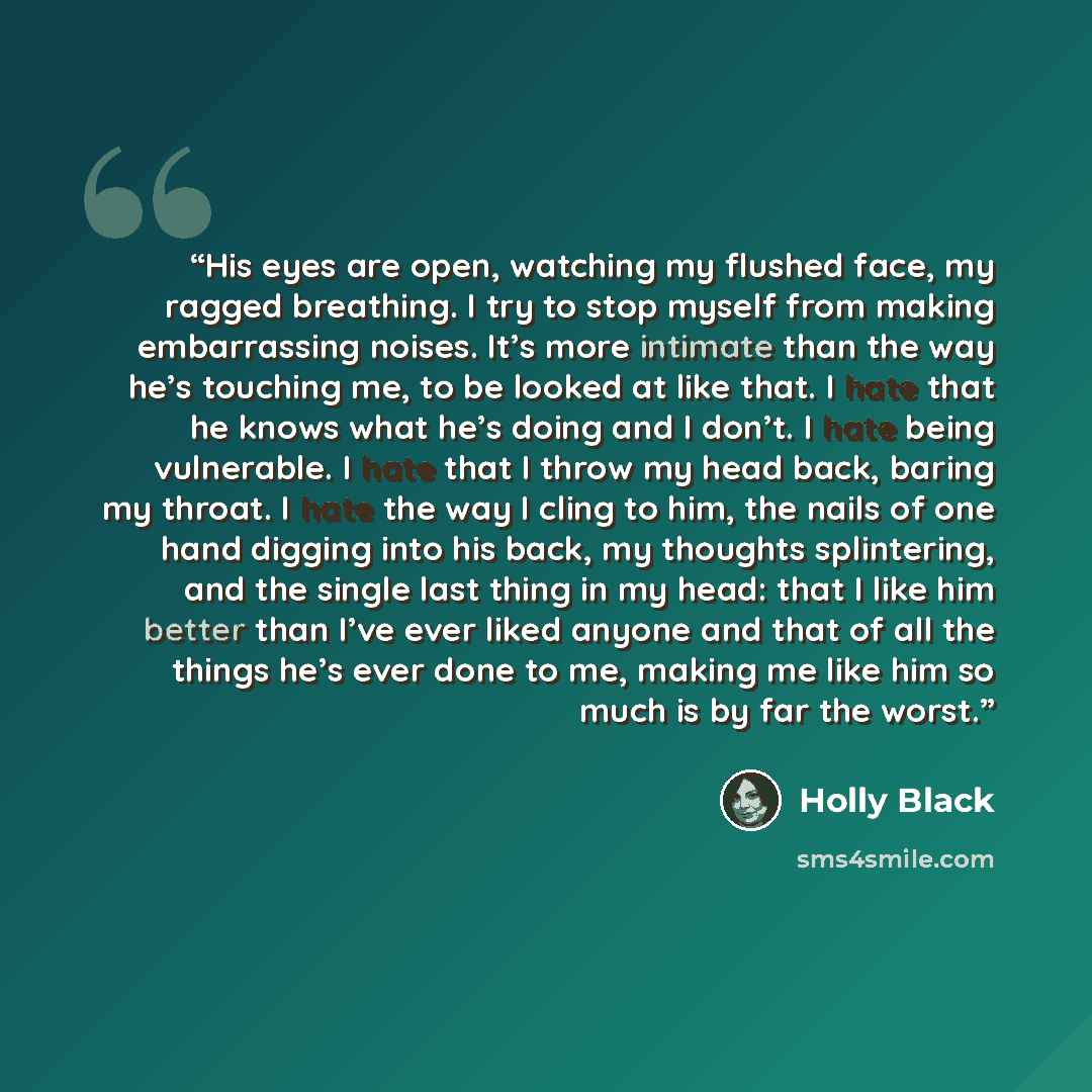 “His eyes are open, watching my flushed face, my ragged breathing. I try to stop myself from making embarrassing noises. It’s more intimate than the way he’s touching me, to be looked at like that. I hate that he knows what he’s doing and I don’t. I hate being vulnerable. I hate that I throw my…” quote by Holly Black