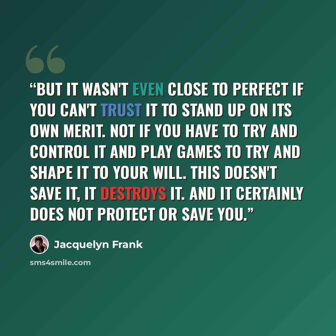 “But it wasn't even close to perfect if you can't trust it to stand up on its own merit. Not if you have to try and control it and play games to try and shape it to your will. This doesn't save it, it destroys it. And it certainly does not protect or save you.” quote by Jacquelyn Frank