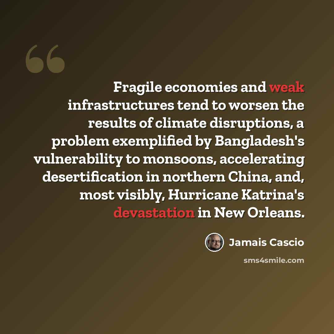 “Fragile economies and weak infrastructures tend to worsen the results of climate disruptions, a problem exemplified by Bangladesh's vulnerability to monsoons, accelerating desertification in northern China, and, most visibly, Hurricane Katrina's devastation in New Orleans.” quote by Jamais Cascio
