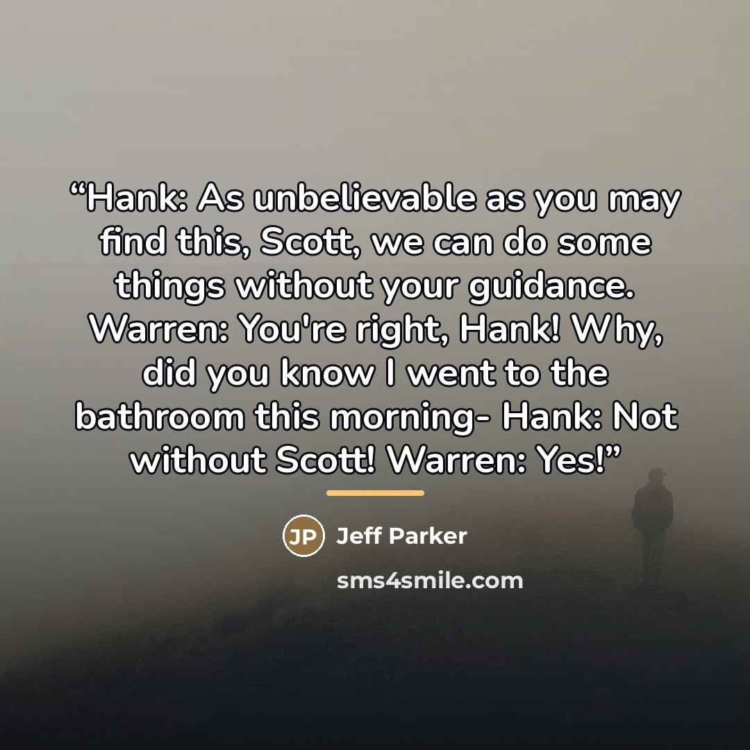 “Hank: As unbelievable as you may find this, Scott, we can do some things without your guidance. Warren: You're right, Hank! Why, did you know I went to the bathroom this morning- Hank: Not without Scott! Warren: Yes!” quote by Jeff Parker