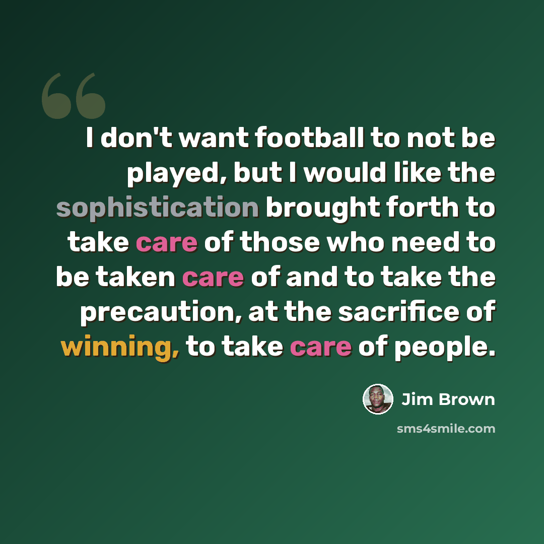 “I don't want football to not be played, but I would like the sophistication brought forth to take care of those who need to be taken care of and to take the precaution, at the sacrifice of winning, to take care of people.” quote by Jim Brown