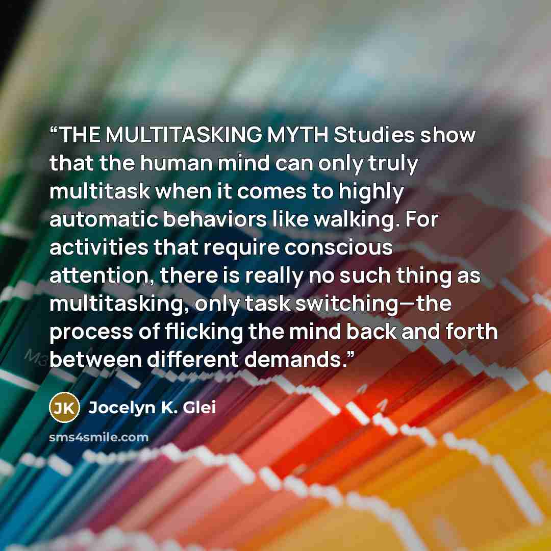 “THE MULTITASKING MYTH Studies show that the human mind can only truly multitask when it comes to highly automatic behaviors like walking. For activities that require conscious attention, there is really no such thing as multitasking, only task switching—the process of flicking the mind back and…” quote by Jocelyn K. Glei
