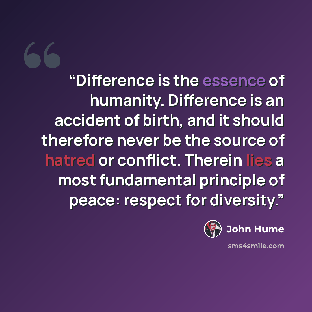“Difference is the essence of humanity. Difference is an accident of birth, and it should therefore never be the source of hatred or conflict. Therein lies a most fundamental principle of peace: respect for diversity.” quote by John Hume
