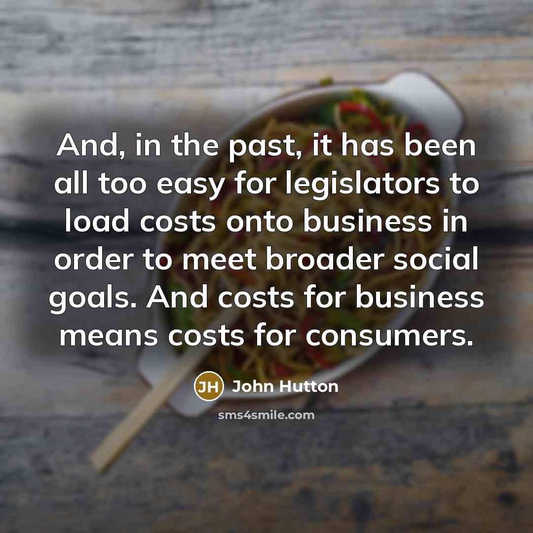 “And, in the past, it has been all too easy for legislators to load costs onto business in order to meet broader social goals. And costs for business means costs for consumers.” quote by John Hutton