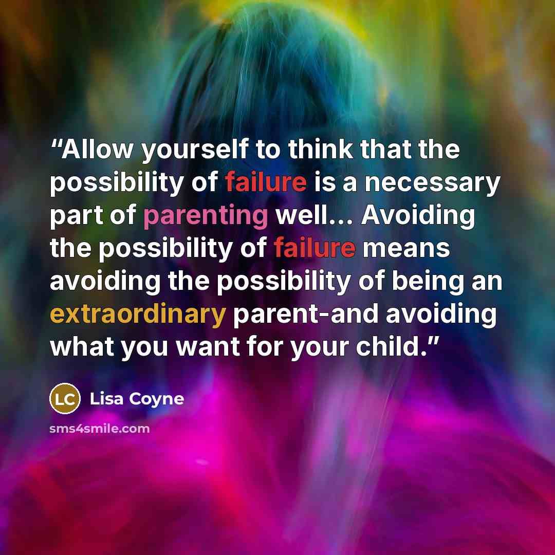 “Allow yourself to think that the possibility of failure is a necessary part of parenting well… Avoiding the possibility of failure means avoiding the possibility of being an extraordinary parent-and avoiding what you want for your child.” quote by Lisa Coyne