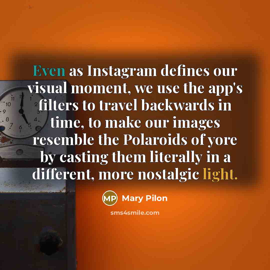 “Even as Instagram defines our visual moment, we use the app's filters to travel backwards in time, to make our images resemble the Polaroids of yore by casting them literally in a different, more nostalgic light.” quote by Mary Pilon
