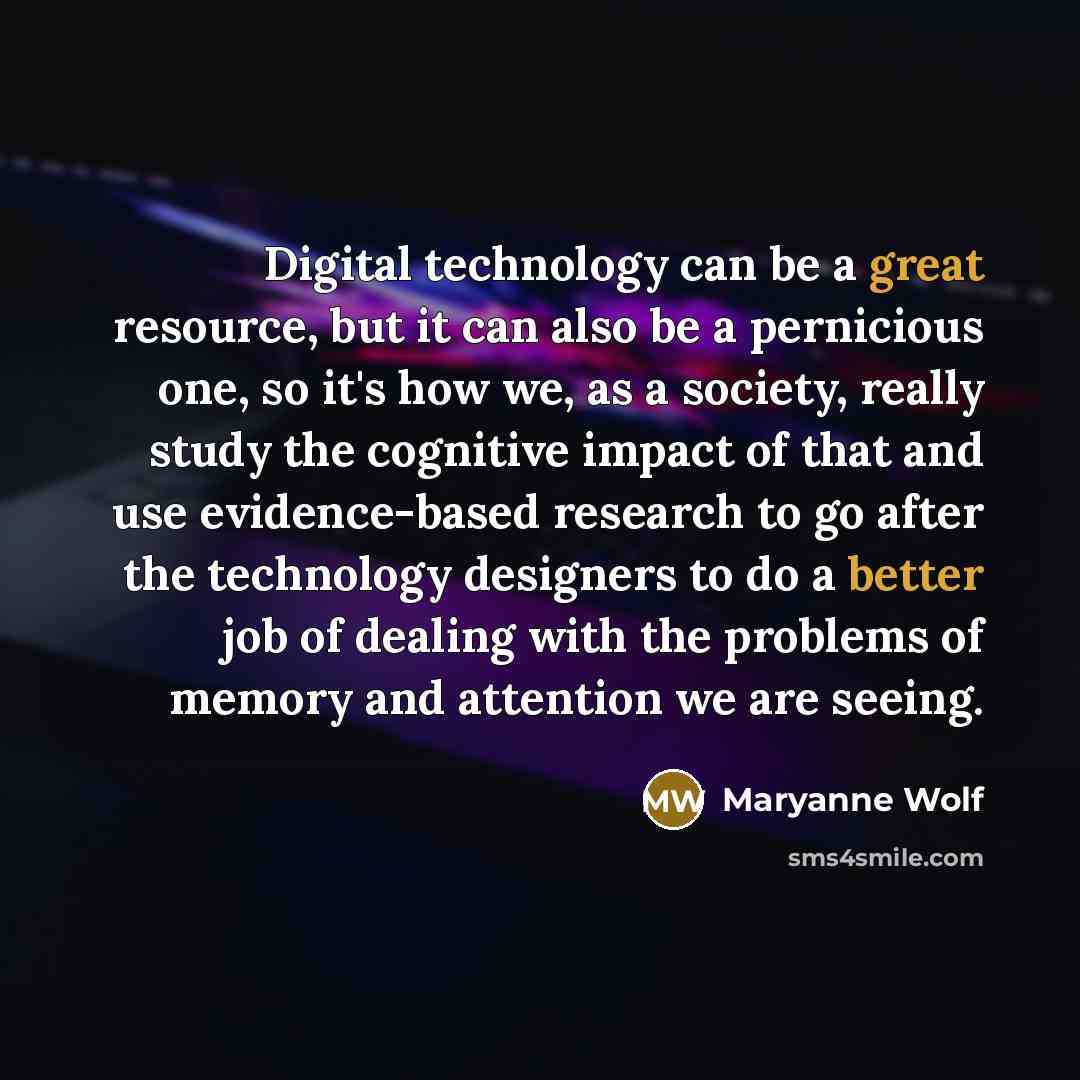 “Digital technology can be a great resource, but it can also be a pernicious one, so it's how we, as a society, really study the cognitive impact of that and use evidence-based research to go after the technology designers to do a better job of dealing with the problems of memory and attention we…” quote by Maryanne Wolf